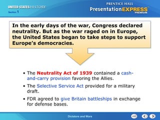The Cold War BeginsDictators and Wars
Section 1
In the early days of the war, Congress declared
neutrality. But as the war raged on in Europe,
the United States began to take steps to support
Europe’s democracies.
• The Neutrality Act of 1939 contained a cash-
and-carry provision favoring the Allies.
• The Selective Service Act provided for a military
draft.
• FDR agreed to give Britain battleships in exchange
for defense bases.
 