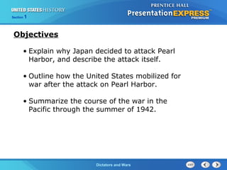 The Cold War BeginsDictators and Wars
Section 1
• Explain why Japan decided to attack Pearl
Harbor, and describe the attack itself.
• Outline how the United States mobilized for
war after the attack on Pearl Harbor.
• Summarize the course of the war in the
Pacific through the summer of 1942.
Objectives
 
