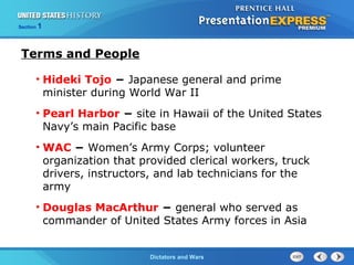The Cold War BeginsDictators and Wars
Section 1
Terms and People
• Hideki Tojo − Japanese general and prime
minister during World War II
• Pearl Harbor − site in Hawaii of the United States
Navy’s main Pacific base
• WAC − Women’s Army Corps; volunteer
organization that provided clerical workers, truck
drivers, instructors, and lab technicians for the
army
• Douglas MacArthur − general who served as
commander of United States Army forces in Asia
 