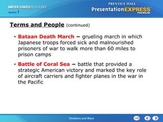 The Cold War BeginsDictators and Wars
Section 1
• Bataan Death March − grueling march in which
Japanese troops forced sick and malnourished
prisoners of war to walk more than 60 miles to
prison camps
• Battle of Coral Sea − battle that provided a
strategic American victory and marked the key role
of aircraft carriers and fighter planes in the war in
the Pacific
Terms and People (continued)
 