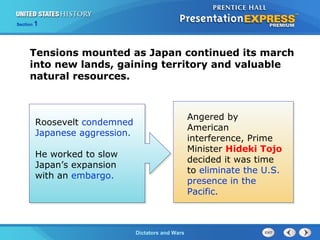 The Cold War BeginsDictators and Wars
Section 1
Tensions mounted as Japan continued its march
into new lands, gaining territory and valuable
natural resources.
Roosevelt condemned
Japanese aggression.
He worked to slow
Japan’s expansion
with an embargo.
Angered by
American
interference, Prime
Minister Hideki Tojo
decided it was time
to eliminate the U.S.
presence in the
Pacific.
 