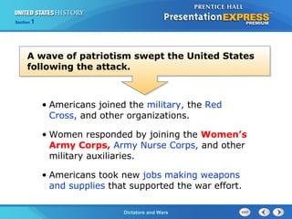 The Cold War BeginsDictators and Wars
Section 1
• Americans joined the military, the Red
Cross, and other organizations.
• Women responded by joining the Women’s
Army Corps, Army Nurse Corps, and other
military auxiliaries.
• Americans took new jobs making weapons
and supplies that supported the war effort.
A wave of patriotism swept the United States
following the attack.
 