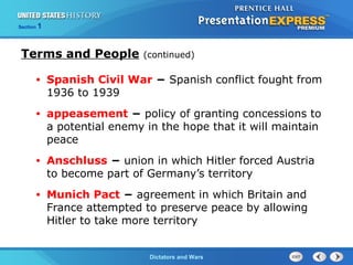 The Cold War BeginsDictators and Wars
Section 1
• Spanish Civil War − Spanish conflict fought from
1936 to 1939
• appeasement − policy of granting concessions to
a potential enemy in the hope that it will maintain
peace
• Anschluss − union in which Hitler forced Austria
to become part of Germany’s territory
• Munich Pact − agreement in which Britain and
France attempted to preserve peace by allowing
Hitler to take more territory
Terms and People (continued)
 