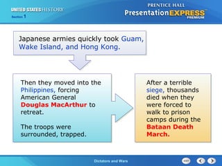 The Cold War BeginsDictators and Wars
Section 1
Japanese armies quickly took Guam,
Wake Island, and Hong Kong.
Then they moved into the
Philippines, forcing
American General
Douglas MacArthur to
retreat.
The troops were
surrounded, trapped.
After a terrible
siege, thousands
died when they
were forced to
walk to prison
camps during the
Bataan Death
March.
 