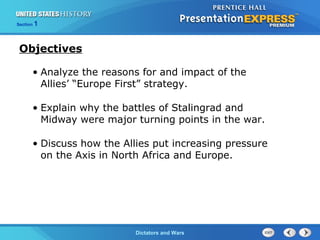 The Cold War BeginsDictators and Wars
Section 1
• Analyze the reasons for and impact of the
Allies’ “Europe First” strategy.
• Explain why the battles of Stalingrad and
Midway were major turning points in the war.
• Discuss how the Allies put increasing pressure
on the Axis in North Africa and Europe.
Objectives
 