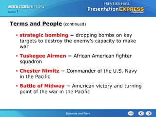 The Cold War BeginsDictators and Wars
Section 1
• strategic bombing − dropping bombs on key
targets to destroy the enemy’s capacity to make
war
• Tuskegee Airmen − African American fighter
squadron
• Chester Nimitz − Commander of the U.S. Navy
in the Pacific
• Battle of Midway − American victory and turning
point of the war in the Pacific
Terms and People (continued)
 