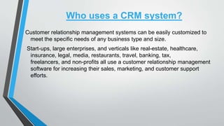 Who uses a CRM system?
Customer relationship management systems can be easily customized to
meet the specific needs of any business type and size.
Start-ups, large enterprises, and verticals like real-estate, healthcare,
insurance, legal, media, restaurants, travel, banking, tax,
freelancers, and non-profits all use a customer relationship management
software for increasing their sales, marketing, and customer support
efforts.
 