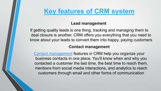 Key features of CRM system
Lead management
If getting quality leads is one thing, tracking and managing them to
deal closure is another. CRM offers you everything that you need to
know about your leads to convert them into happy, paying customers
Contact management
Contact management features in CRM help you organize your
business contacts in one place. You'll know when and why you
contacted a customer the last time, the best time to reach them,
mentions from social media interactions, and analytics to reach
customers through email and other forms of communication
 