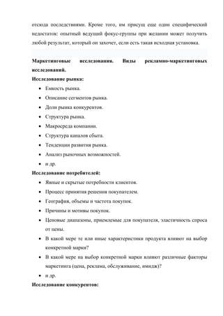 отсюда последствиями. Кроме того, им присущ еще один специфический
недостаток: опытный ведущий фокус-группы при желании может получить
любой результат, который он захочет, если есть такая исходная установка.


Маркетинговые       исследования.     Виды      рекламно-маркетинговых
исследований.
Исследование рынка:
  • Емкость рынка.
  • Описание сегментов рынка.
  • Доли рынка конкурентов.
  • Структура рынка.
  • Макросреда компании.
  • Структура каналов сбыта.
  • Тенденции развития рынка.
  • Анализ рыночных возможностей.
  • и др.
Исследование потребителей:
  • Явные и скрытые потребности клиентов.
  • Процесс принятия решения покупателем.
  • География, объемы и частота покупок.
  • Причины и мотивы покупок.
  • Ценовые диапазоны, приемлемые для покупателя, эластичность спроса
     от цены.
  • В какой мере те или иные характеристики продукта влияют на выбор
     конкретной марки?
  • В какой мере на выбор конкретной марки влияют различные факторы
     маркетинга (цена, реклама, обслуживание, имидж)?
  • и др.
Исследование конкурентов:
 