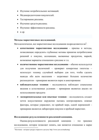 • Изучение потребительских мотиваций.
      • Медиапредпочтения покупателей.
      • Тестирование рекламы.
      • Изучение средств рекламы.
      • Изучение эффективности рекламы.
      • и др.


Методы маркетинговых исследований.
Методологически, все маркетинговые исследования подразделяются на2:
      • качественное маркетинговое исследование - приемы и методы,
          позволяющие определить глубинные мотивы принятия потребителями
          решений о покупке, ассоциации, вызванные продуктом, маркой,
          возможные варианты отношения к рекламе и т.п.
      • количественное маркетинговое исследование – обычно используется
          для получения заключений – проверяет конкретные гипотезы –
          использует технику случайной выборки для того, чтобы сделать
          выводы обо всем населении – затрагивает большое количество
          респондентов – примерами являются опрос и анкетирование
      • наблюдательные техники – исследователь наблюдает социальные
          явления в естественных условиях – примерами являются анализ по
          использованию продукта
      • экспериментальные или опытные техники – исследователь создает
          почти искусственное окружение пытаясь контролировать ложные
          факторы, которые управляют, по крайней мере, одной переменной –
          примерами являются лаборатории покупок и пробный маркетинг.


Исследование результативности рекламной кампании.
          Оценка результативности                рекламной         кампании       –   это   трековое
исследование, которое позволяет понять, как меняется отношение к марке
2
    Источник - интернет ресурс открытого доступа: http://www.ecro.ru/marketing/
 
