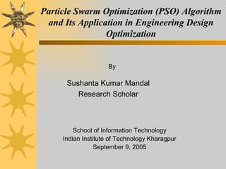 Particle Swarm Optimization (PSO) Algorithm
 and Its Application in Engineering Design
                Optimization


                     By

      Sushanta Kumar Mandal
         Research Scholar



         School of Information Technology
     Indian Institute of Technology Kharagpur
                 September 9, 2005
 