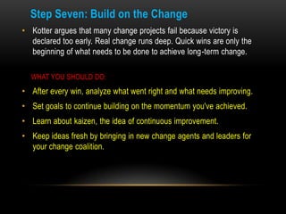 Step Seven: Build on the Change
• Kotter argues that many change projects fail because victory is
  declared too early. Re...