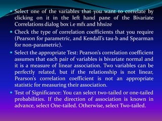  Select one of the variables that you want to correlate by
  clicking on it in the left hand pane of the Bivariate
  Correlations dialog box i.e mfx and hhsize
 Check the type of correlation coefficients that you require
  (Pearson for parametric, and Kendall’s tau-b and Spearman
  for non-parametric).
 Select the appropriate Test: Pearson’s correlation coefficient
  assumes that each pair of variables is bivariate normal and
  it is a measure of linear association. Two variables can be
  perfectly related, but if the relationship is not linear,
  Pearson’s correlation coefficient is not an appropriate
  statistic for measuring their association.
 Test of Significance: You can select two-tailed or one-tailed
  probabilities. If the direction of association is known in
  advance, select One-tailed. Otherwise, select Two-tailed.
 