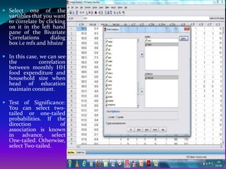  Select one of the
  variables that you want
  to correlate by clicking
  on it in the left hand
  pane of the Bivariate
  Correlations      dialog
  box i.e mfx and hhsize

 In this case, we can see
  the          correlation
  between monthly HH
  food expenditure and
  household size when
  head of education
  maintain constant.

 Test of Significance:
  You can select two-
  tailed or one-tailed
  probabilities. If the
  direction          of
  association is known
  in advance, select
  One-tailed. Otherwise,
  select Two-tailed.
 