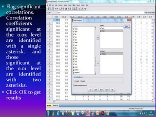  Flag significant
  correlations.
  Correlation
  coefficients
  significant at
  the 0.05 level
  are identified
  with a single
  asterisk, and
  those
  significant at
  the 0.01 level
  are identified
  with         two
  asterisks.
 Click OK to get
  results
 