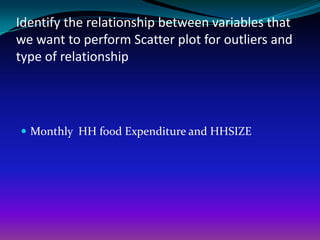 Identify the relationship between variables that
we want to perform Scatter plot for outliers and
type of relationship




 Monthly HH food Expenditure and HHSIZE
 