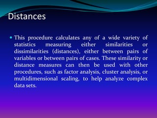 Distances

 This procedure calculates any of a wide variety of
 statistics    measuring     either    similarities     or
 dissimilarities (distances), either between pairs of
 variables or between pairs of cases. These similarity or
 distance measures can then be used with other
 procedures, such as factor analysis, cluster analysis, or
 multidimensional scaling, to help analyze complex
 data sets.
 