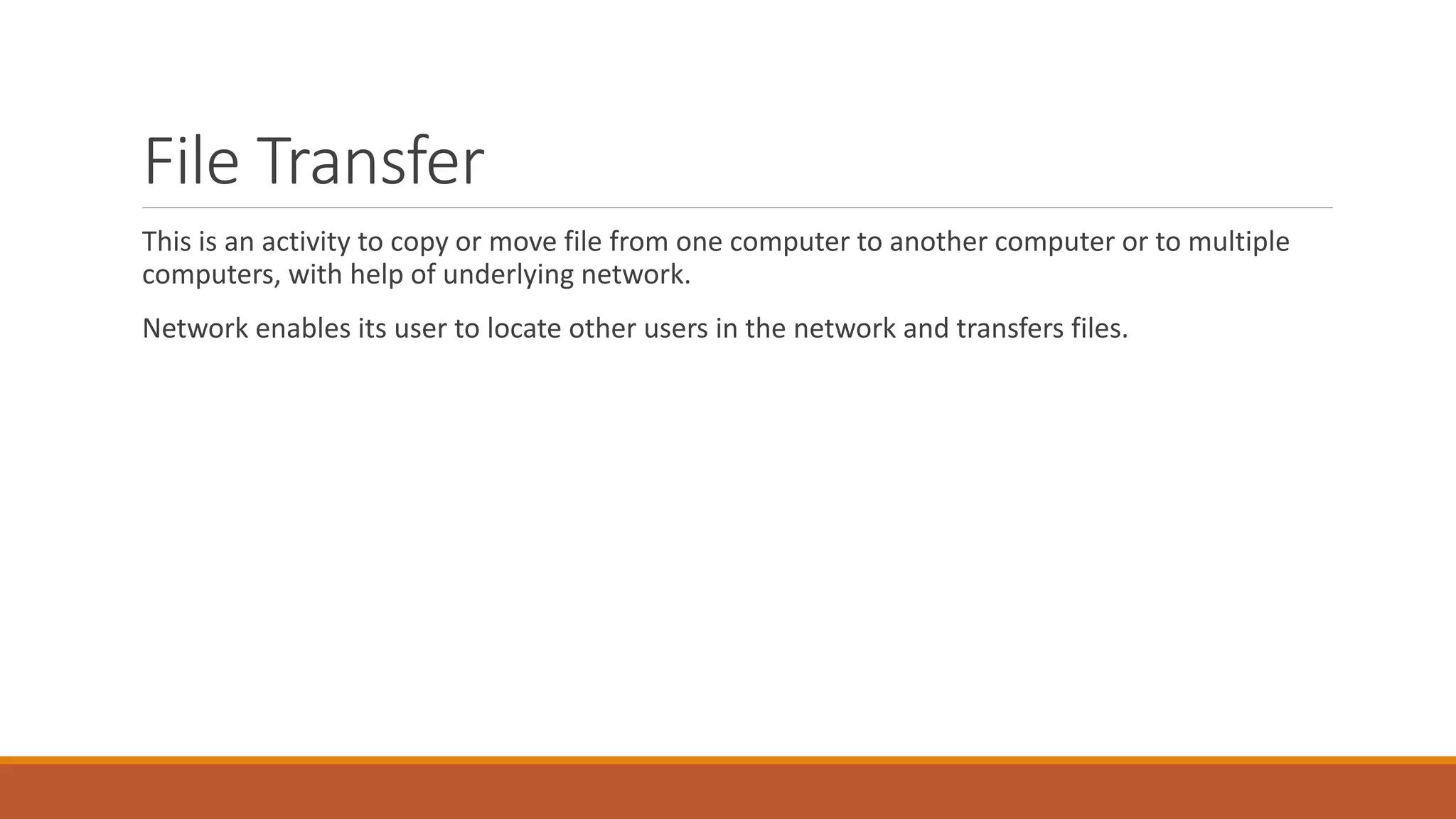 File Transfer
This is an activity to copy or move file from one computer to another computer or to multiple
computers, with help of underlying network.
Network enables its user to locate other users in the network and transfers files.
 