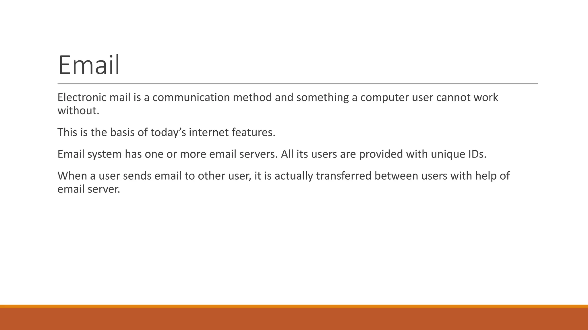 Email
Electronic mail is a communication method and something a computer user cannot work
without.
This is the basis of today’s internet features.
Email system has one or more email servers. All its users are provided with unique IDs.
When a user sends email to other user, it is actually transferred between users with help of
email server.
 