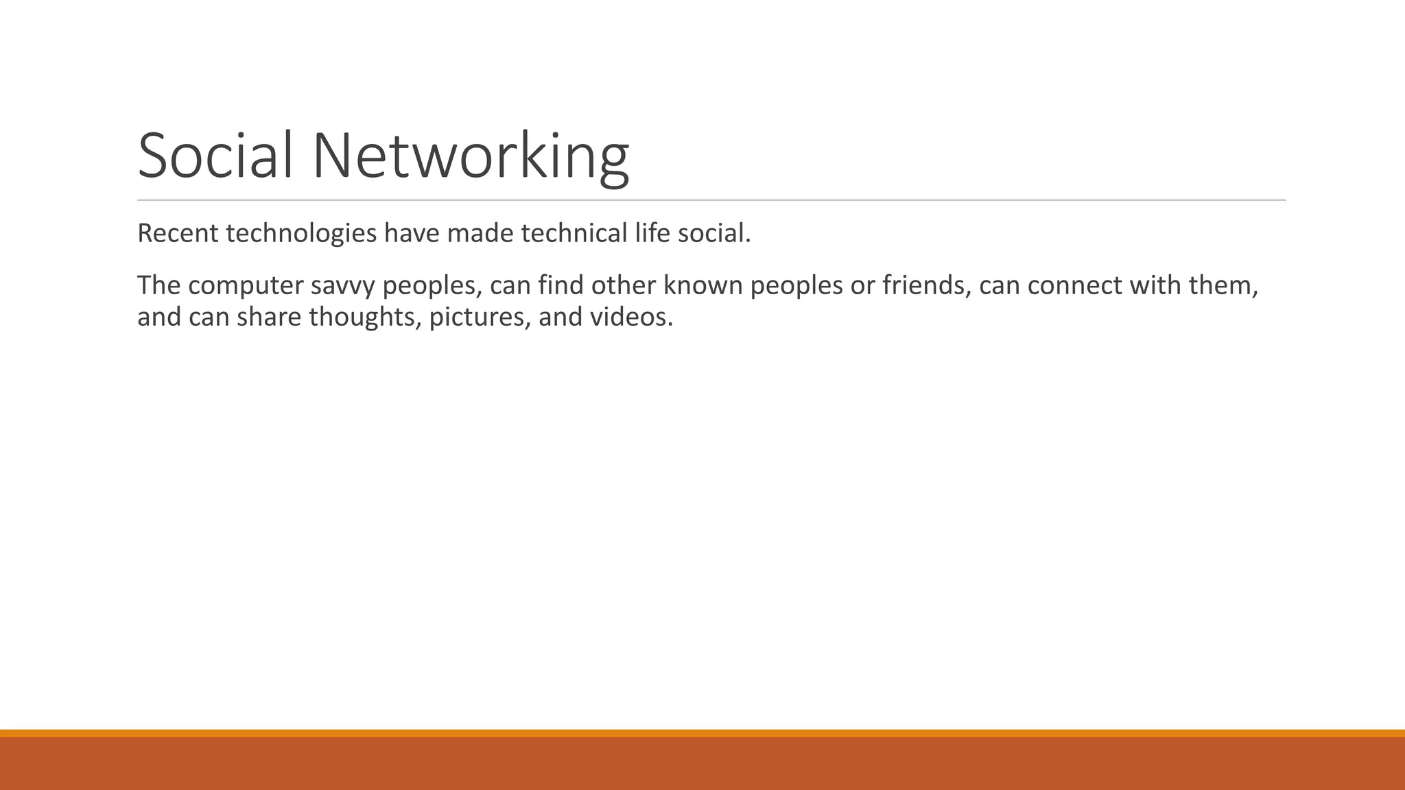 Social Networking
Recent technologies have made technical life social.
The computer savvy peoples, can find other known peoples or friends, can connect with them,
and can share thoughts, pictures, and videos.
 