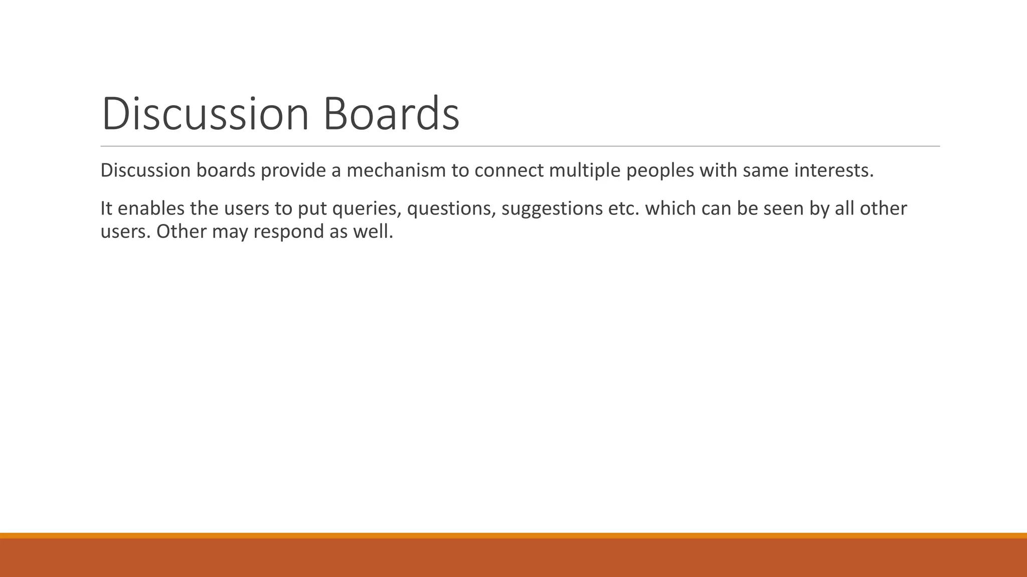 Discussion Boards
Discussion boards provide a mechanism to connect multiple peoples with same interests.
It enables the users to put queries, questions, suggestions etc. which can be seen by all other
users. Other may respond as well.
 
