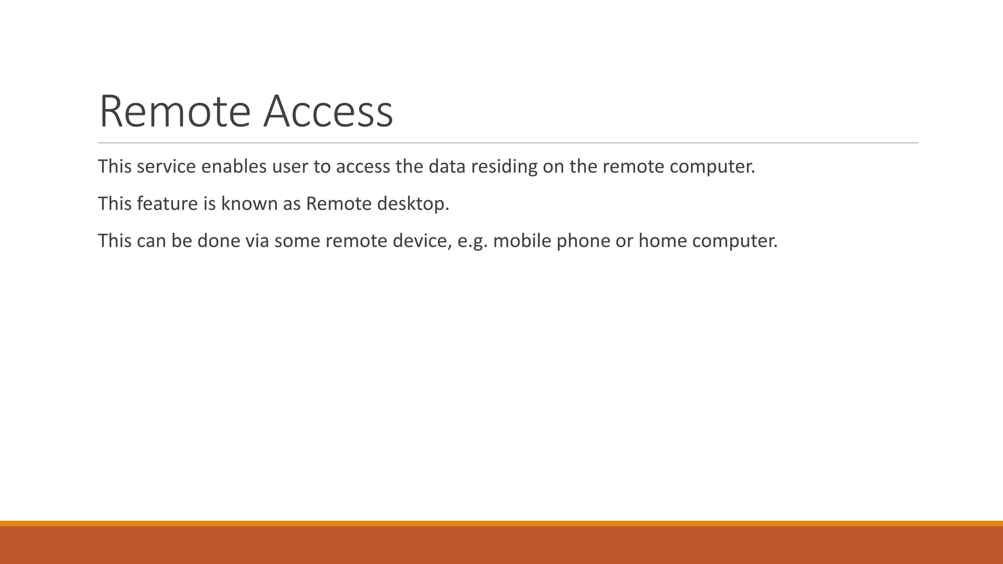 Remote Access
This service enables user to access the data residing on the remote computer.
This feature is known as Remote desktop.
This can be done via some remote device, e.g. mobile phone or home computer.
 