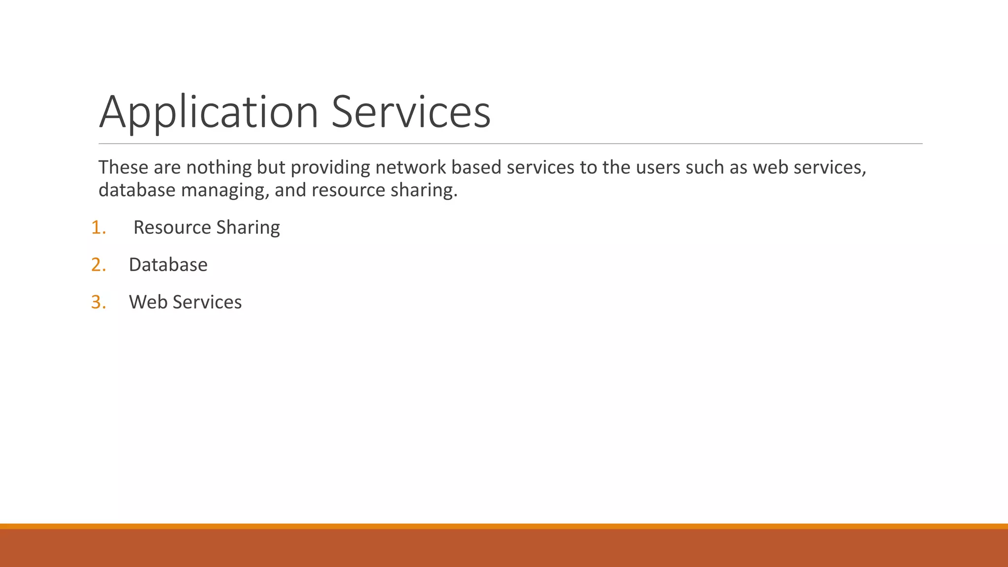 Application Services
These are nothing but providing network based services to the users such as web services,
database managing, and resource sharing.
1. Resource Sharing
2. Database
3. Web Services
 
