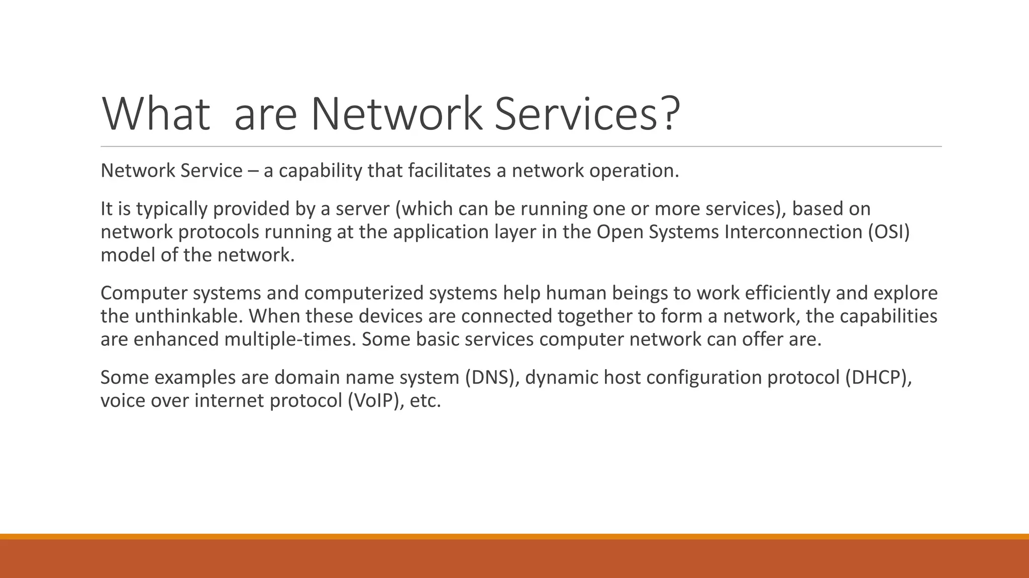 What are Network Services?
Network Service – a capability that facilitates a network operation.
It is typically provided by a server (which can be running one or more services), based on
network protocols running at the application layer in the Open Systems Interconnection (OSI)
model of the network.
Computer systems and computerized systems help human beings to work efficiently and explore
the unthinkable. When these devices are connected together to form a network, the capabilities
are enhanced multiple-times. Some basic services computer network can offer are.
Some examples are domain name system (DNS), dynamic host configuration protocol (DHCP),
voice over internet protocol (VoIP), etc.
 