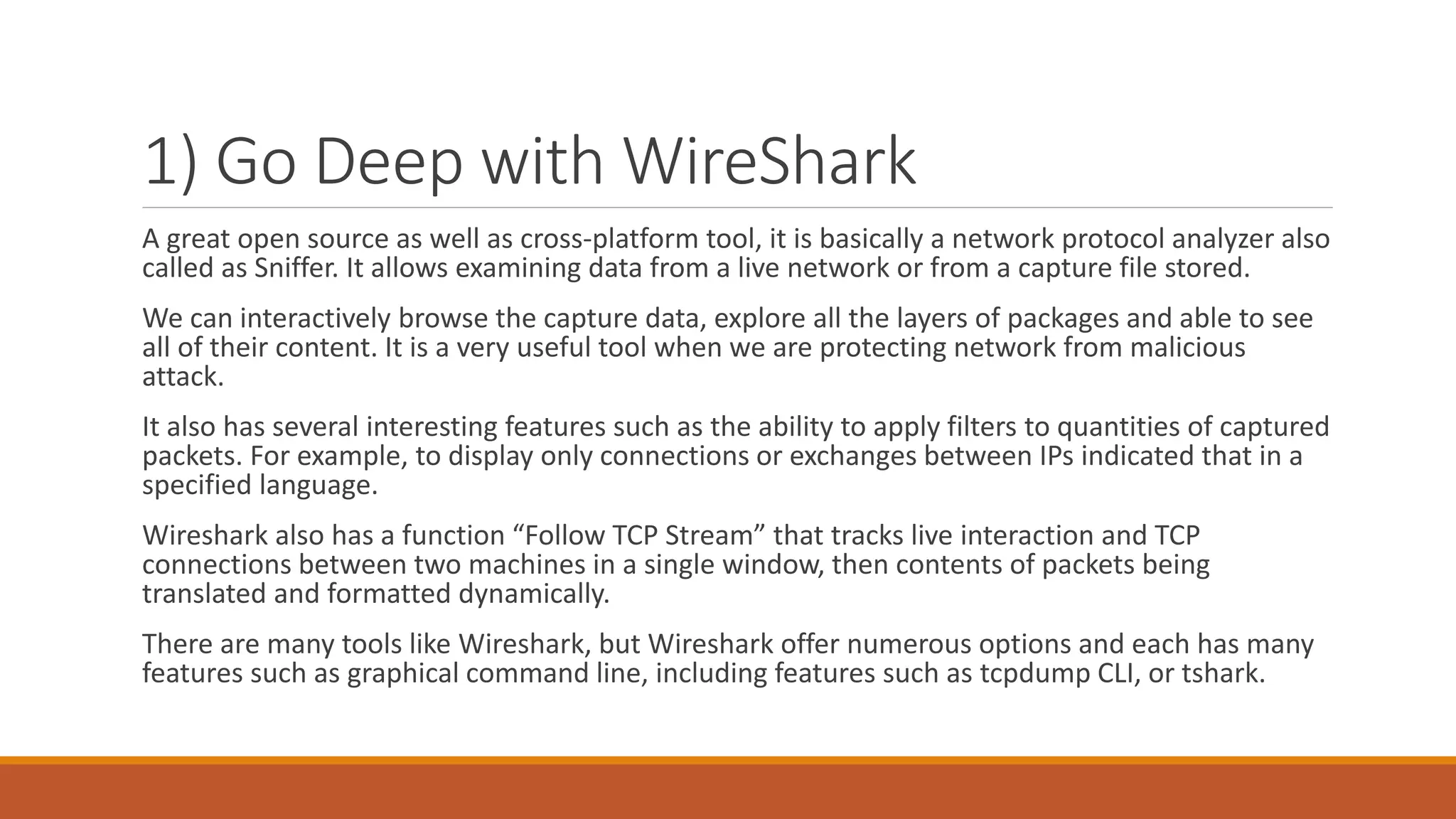 1) Go Deep with WireShark
A great open source as well as cross-platform tool, it is basically a network protocol analyzer also
called as Sniffer. It allows examining data from a live network or from a capture file stored.
We can interactively browse the capture data, explore all the layers of packages and able to see
all of their content. It is a very useful tool when we are protecting network from malicious
attack.
It also has several interesting features such as the ability to apply filters to quantities of captured
packets. For example, to display only connections or exchanges between IPs indicated that in a
specified language.
Wireshark also has a function “Follow TCP Stream” that tracks live interaction and TCP
connections between two machines in a single window, then contents of packets being
translated and formatted dynamically.
There are many tools like Wireshark, but Wireshark offer numerous options and each has many
features such as graphical command line, including features such as tcpdump CLI, or tshark.
 