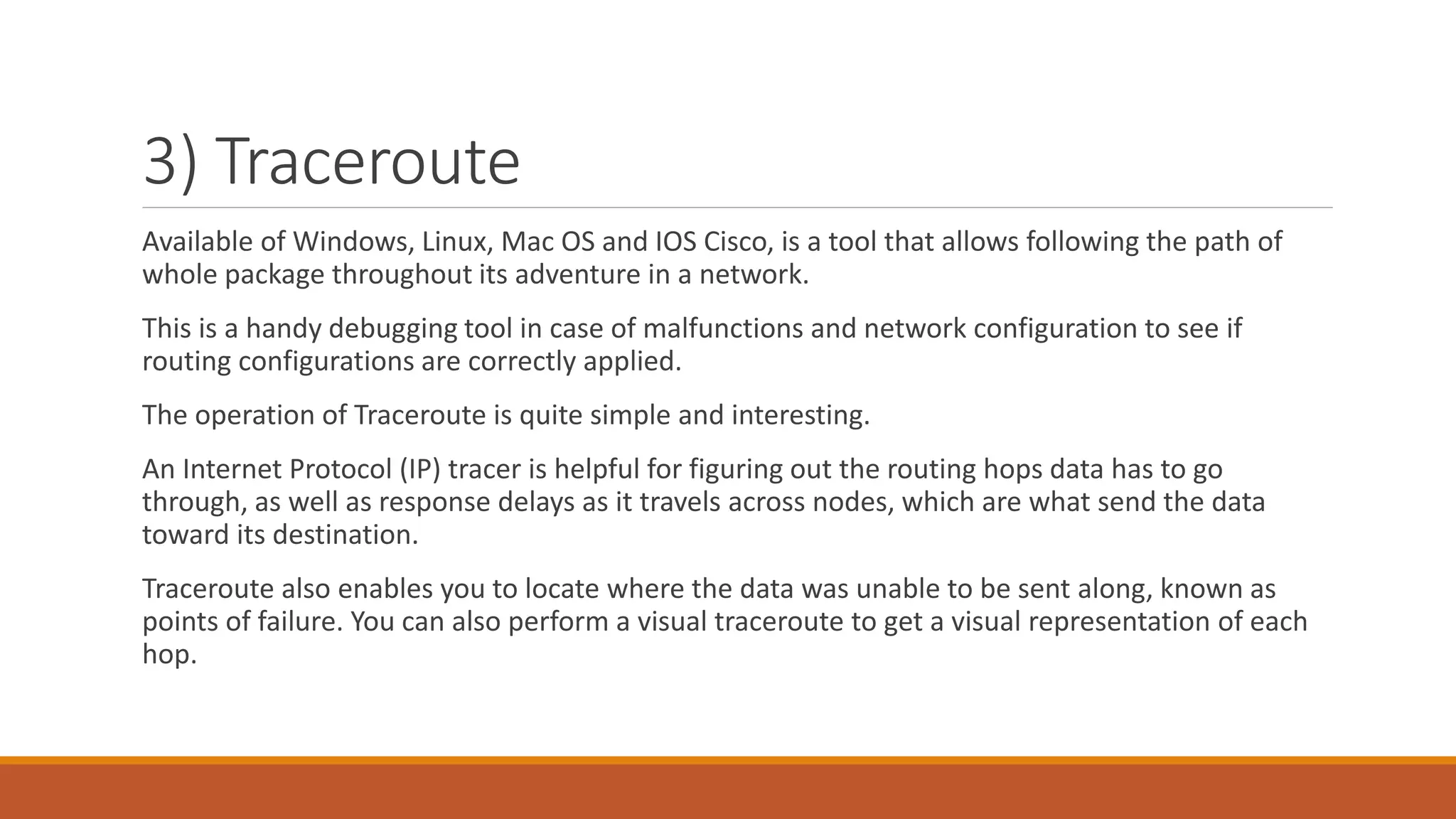 3) Traceroute
Available of Windows, Linux, Mac OS and IOS Cisco, is a tool that allows following the path of
whole package throughout its adventure in a network.
This is a handy debugging tool in case of malfunctions and network configuration to see if
routing configurations are correctly applied.
The operation of Traceroute is quite simple and interesting.
An Internet Protocol (IP) tracer is helpful for figuring out the routing hops data has to go
through, as well as response delays as it travels across nodes, which are what send the data
toward its destination.
Traceroute also enables you to locate where the data was unable to be sent along, known as
points of failure. You can also perform a visual traceroute to get a visual representation of each
hop.
 