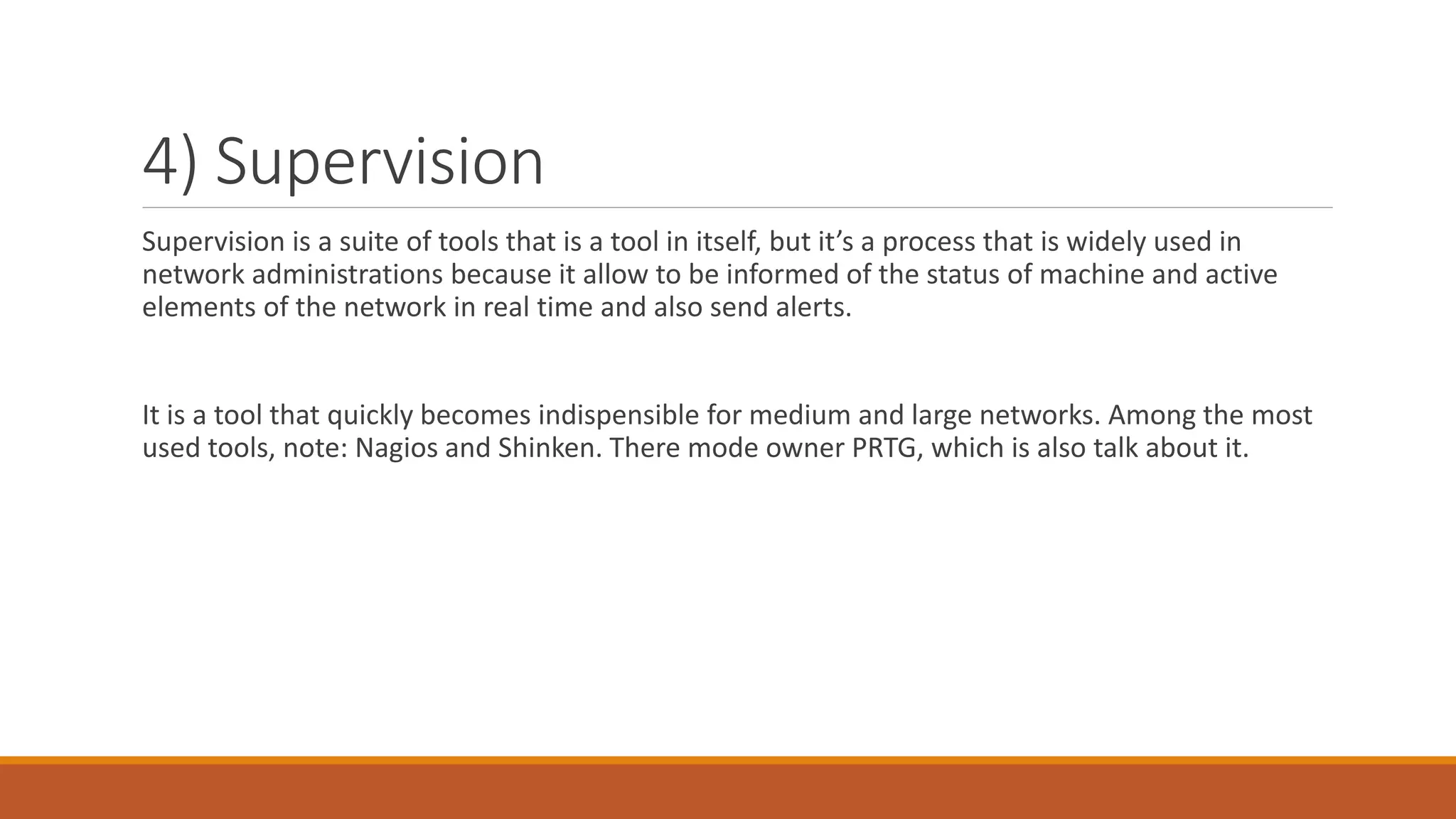 4) Supervision
Supervision is a suite of tools that is a tool in itself, but it’s a process that is widely used in
network administrations because it allow to be informed of the status of machine and active
elements of the network in real time and also send alerts.
It is a tool that quickly becomes indispensible for medium and large networks. Among the most
used tools, note: Nagios and Shinken. There mode owner PRTG, which is also talk about it.
 