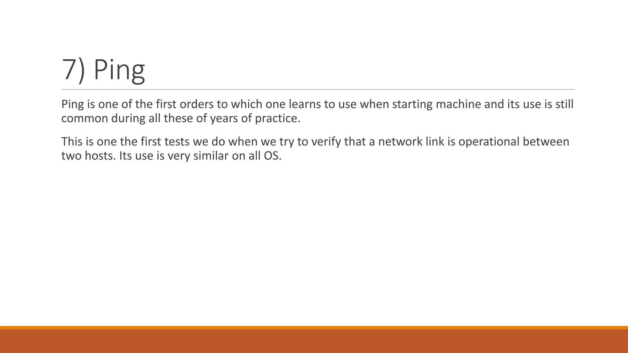 7) Ping
Ping is one of the first orders to which one learns to use when starting machine and its use is still
common during all these of years of practice.
This is one the first tests we do when we try to verify that a network link is operational between
two hosts. Its use is very similar on all OS.
 
