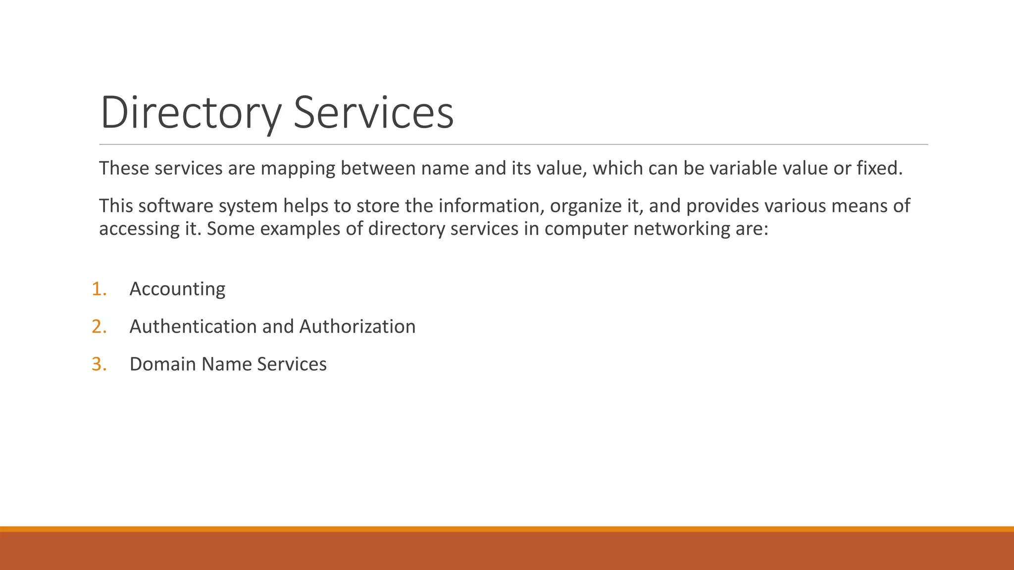Directory Services
These services are mapping between name and its value, which can be variable value or fixed.
This software system helps to store the information, organize it, and provides various means of
accessing it. Some examples of directory services in computer networking are:
1. Accounting
2. Authentication and Authorization
3. Domain Name Services
 