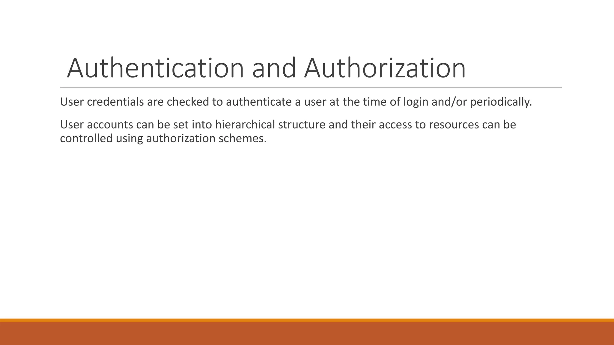 Authentication and Authorization
User credentials are checked to authenticate a user at the time of login and/or periodically.
User accounts can be set into hierarchical structure and their access to resources can be
controlled using authorization schemes.
 