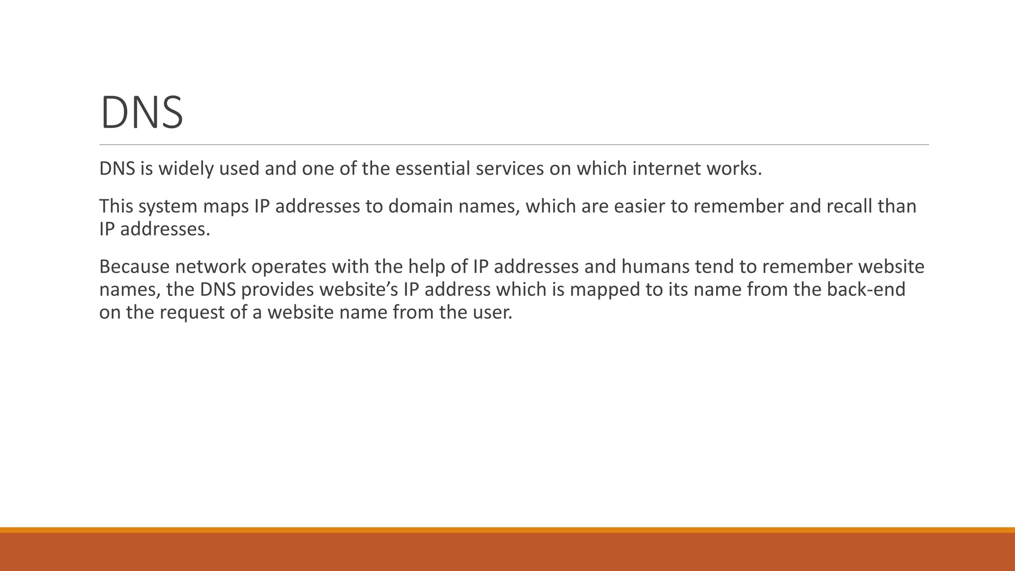 DNS
DNS is widely used and one of the essential services on which internet works.
This system maps IP addresses to domain names, which are easier to remember and recall than
IP addresses.
Because network operates with the help of IP addresses and humans tend to remember website
names, the DNS provides website’s IP address which is mapped to its name from the back-end
on the request of a website name from the user.
 