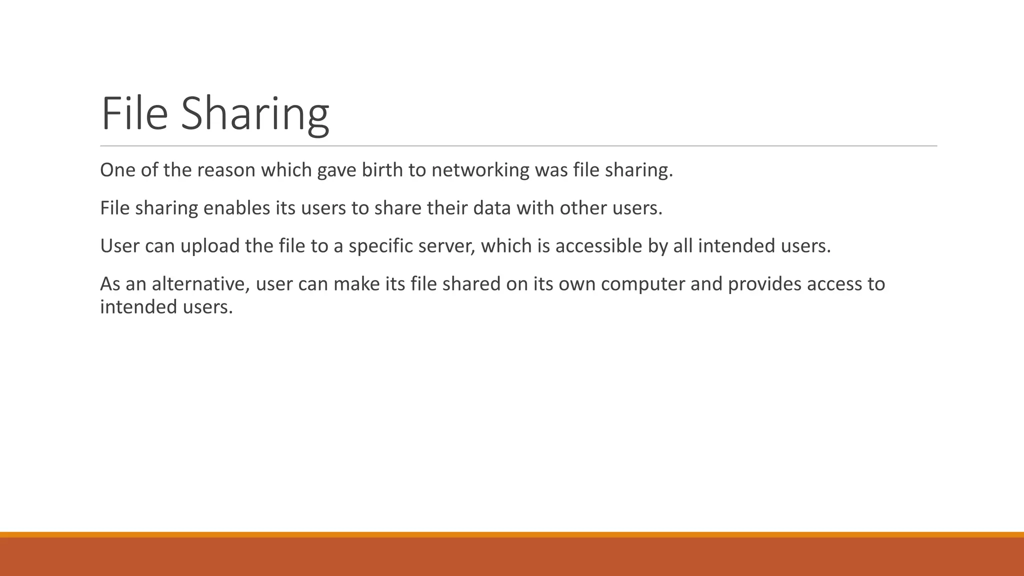 File Sharing
One of the reason which gave birth to networking was file sharing.
File sharing enables its users to share their data with other users.
User can upload the file to a specific server, which is accessible by all intended users.
As an alternative, user can make its file shared on its own computer and provides access to
intended users.
 