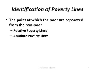 Identification of Poverty Lines
• The point at which the poor are separated
  from the non-poor
  – Relative Poverty Lines
  – Absolute Poverty Lines




                    Measurement of Poverty    4
 