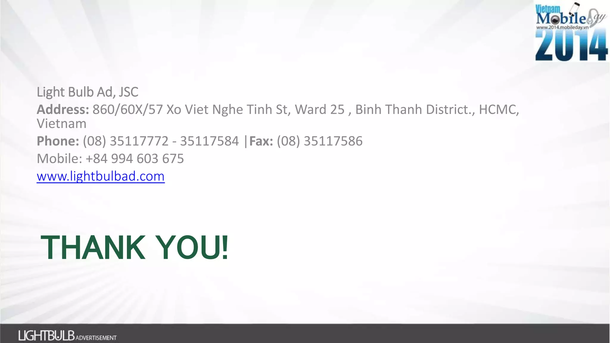 THANK YOU!
Light Bulb Ad, JSC
Address: 860/60X/57 Xo Viet Nghe Tinh St, Ward 25 , Binh Thanh District., HCMC,
Vietnam
Phone: (08) 35117772 - 35117584 |Fax: (08) 35117586
Mobile: +84 994 603 675
www.lightbulbad.com