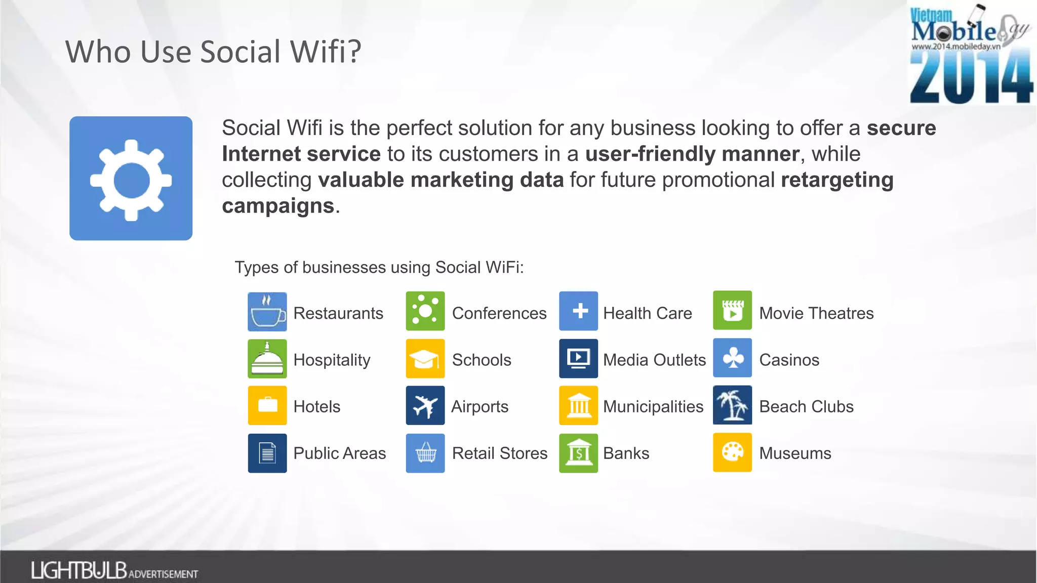 Who Use Social Wifi?
Social Wifi is the perfect solution for any business looking to offer a secure
Internet service to its customers in a user-friendly manner, while
collecting valuable marketing data for future promotional retargeting
campaigns.
Types of businesses using Social WiFi:
Restaurants Conferences Health Care Movie Theatres
Hospitality Schools Media Outlets Casinos
Hotels Airports Municipalities Beach Clubs
Public Areas Retail Stores Banks Museums
+