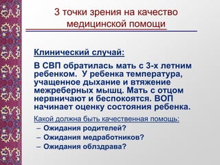 3 точки зрения на качество
медицинской помощи
Клинический случай:
В СВП обратилась мать с 3-х летним
ребенком. У ребенка температура,
учащенное дыхание и втяжение
межреберных мышц. Мать с отцом
нервничают и беспокоятся. ВОП
начинает оценку состояния ребенка.
Какой должна быть качественная помощь:
– Ожидания родителей?
– Ожидания медработников?
– Ожидания облздрава?
 