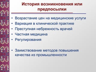 История возникновения или
предпосылки
• Возрастание цен на медицинские услуги
• Вариация в клинической практике
• Преступная небрежность врачей
• Частная медицина
• Регулирования
• Заимствование методов повышения
качества из промышленности
 