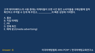 Answer: B
고객 데이터베이스의 사용 증대는 마케터들이 오랜 시간 동안 소비자들을 구매상황에 걸쳐
확인하고 추적할 수 있게 해 주었고, ___________의 빠른 성장에 기여했다.
A. 홍보
B. 직접 마케팅
C. PR
D. 판매 촉진
E. 매체 광고(media advertising)
미국마케팅협회 AMA PCM® / 한국마케팅교육연구소
 