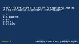 Answer: E
아마존에서 책을 살 때, 고객들에게 다른 책들이 보여 지면서 “당신이 산 책을 구매한 사람
은 이 책도 구매했습니다”라는 메시지가 보여진다. 이것은 무엇의 사례인가?
A. PR
B. 매스미디어 광고
C. 홍보
D. 판매 촉진
E. 직접 마케팅
미국마케팅협회 AMA PCM® / 한국마케팅교육연구소
 