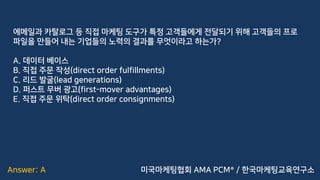 Answer: A
에메일과 카탈로그 등 직접 마케팅 도구가 특정 고객들에게 전달되기 위해 고객들의 프로
파일을 만들어 내는 기업들의 노력의 결과를 무엇이라고 하는가?
A. 데이터 베이스
B. 직접 주문 작성(direct order fulfillments)
C. 리드 발굴(lead generations)
D. 퍼스트 무버 광고(first-mover advantages)
E. 직접 주문 위탁(direct order consignments)
미국마케팅협회 AMA PCM® / 한국마케팅교육연구소
 