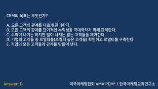 Answer: D
CRM의 목표는 무엇인가?
A. 모든 고객의 관계를 다르게 관리한다.
B. 모든 고객의 관계를 단기적인 수익성을 극대화하기 위해 관리한다.
C. 수익이 나기는 하지만 많이 나지는 않는 고객들을 제거한다.
D. 기업의 고객들 중 로열티를(로열티 높은 고객을) 확인하고 로열티를 구축한다.
E. 기업의 모든 고객들과 관계를 만들어 낸다.
미국마케팅협회 AMA PCM® / 한국마케팅교육연구소
 