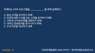 Answer: A
마케터는 CRM 프로그램을 ____________을 위해 설계한다.
A. 충성 고객을 유지하기 위해
B. 안전에 대한 니즈를 갖는 고객을 유치하기 위해
C. 구매 후 인지부조화를 강화하기 위해
D. 내적인 정보탐색을 증가시키기 위해
E. 수익 마진을 개선하기 위해
미국마케팅협회 AMA PCM® / 한국마케팅교육연구소
 