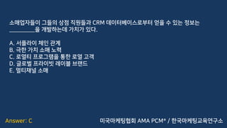 Answer: C
소매업자들이 그들의 상점 직원들과 CRM 데이터베이스로부터 얻을 수 있는 정보는
_________을 개발하는데 가치가 있다.
A. 서플라이 체인 관계
B. 극한 가치 소매 노력
C. 로열티 프로그램을 통한 로열 고객
D. 글로벌 프라이빗 레이블 브랜드
E. 멀티채널 소매
미국마케팅협회 AMA PCM® / 한국마케팅교육연구소
 