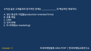 Answer: C
수익성 높은 고객들과의 장기적인 관계는 _____________의 핵심적인 목표이다.
A. 생산 중심적 기업들(production-oriented firms)
B. 유통 채널
C. CRM
D. 인적 판매
E. 이-마케팅(e-marketing)
미국마케팅협회 AMA PCM® / 한국마케팅교육연구소
 