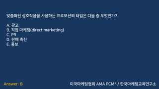 Answer: B
맞춤화된 상호작용을 사용하는 프로모션의 타입은 다음 중 무엇인가?
A. 광고
B. 직접 마케팅(direct marketing)
C. PR
D. 판매 촉진
E. 홍보
미국마케팅협회 AMA PCM® / 한국마케팅교육연구소
 