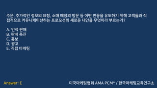 Answer: E
주문, 추가적인 정보의 요청, 소매 매장의 방문 등 어떤 반응을 유도하기 위해 고객들과 직
접적으로 커뮤니케이션하는 프로모션의 새로운 대안을 무엇이라 부르는가?
A. 인적 판매
B. 판매 촉진
C. 홍보
D. 광고
E. 직접 마케팅
미국마케팅협회 AMA PCM® / 한국마케팅교육연구소
 